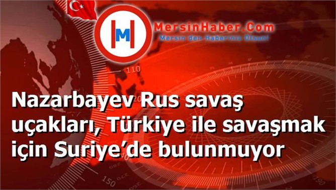 Nazarbayev Rus savaş uçakları, Türkiye ile savaşmak için Suriye’de bulunmuyor