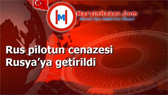 Rus pilotun cenazesi Rusya’ya getirildi