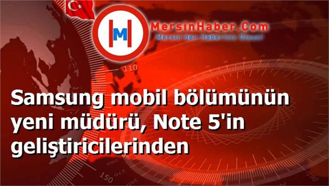 Samsung mobil bölümünün yeni müdürü, Note 5'in geliştiricilerinden