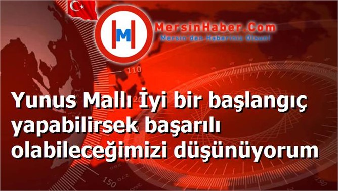 Yunus Mallı İyi bir başlangıç yapabilirsek başarılı olabileceğimizi düşünüyorum