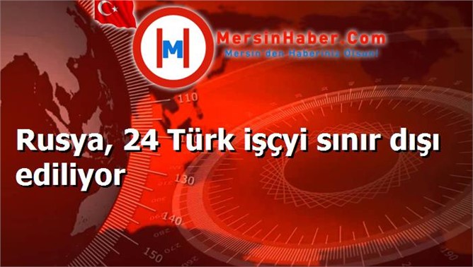 Rusya, 24 Türk işçyi sınır dışı ediliyor