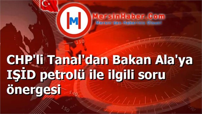CHP'li Tanal'dan Bakan Ala'ya IŞİD petrolü ile ilgili soru önergesi