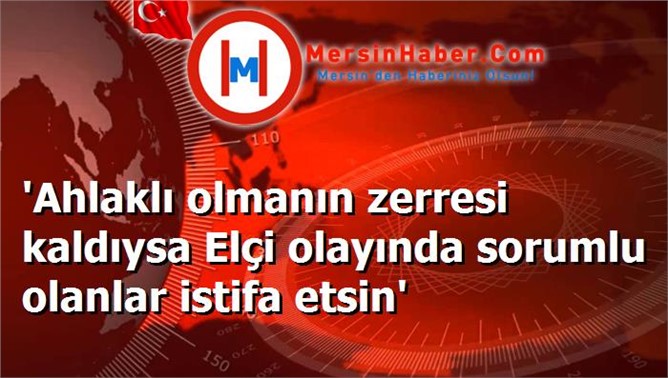 'Ahlaklı olmanın zerresi kaldıysa Elçi olayında sorumlu olanlar istifa etsin'