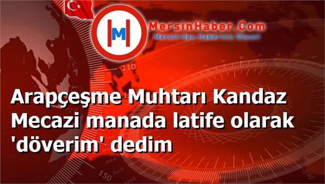 Arapçeşme Muhtarı Kandaz Mecazi manada latife olarak 'döverim' dedim