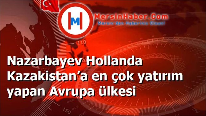 Nazarbayev Hollanda Kazakistan’a en çok yatırım yapan Avrupa ülkesi