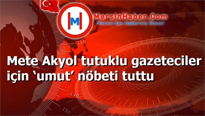 Mete Akyol tutuklu gazeteciler için ‘umut’ nöbeti tuttu