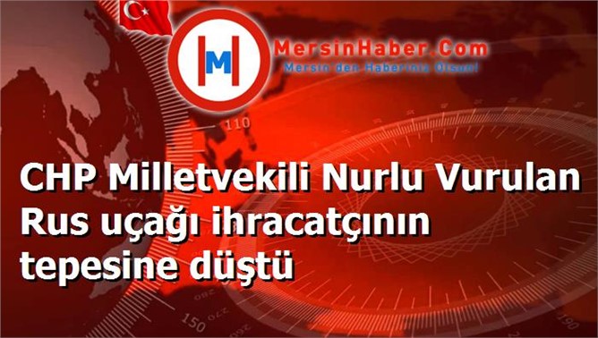 CHP Milletvekili Nurlu Vurulan Rus uçağı ihracatçının tepesine düştü