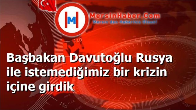 Başbakan Davutoğlu Rusya ile istemediğimiz bir krizin içine girdik