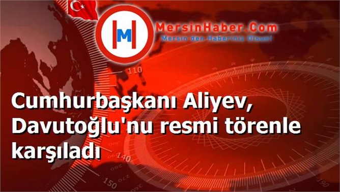 Cumhurbaşkanı Aliyev, Davutoğlu'nu resmi törenle karşıladı