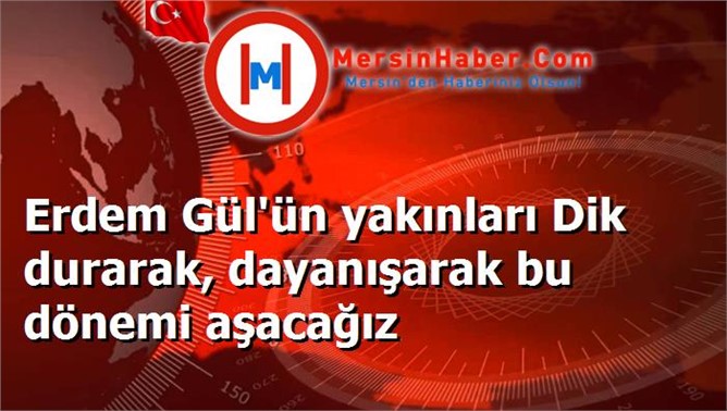 Erdem Gül'ün yakınları Dik durarak, dayanışarak bu dönemi aşacağız