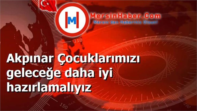 Akpınar Çocuklarımızı geleceğe daha iyi hazırlamalıyız