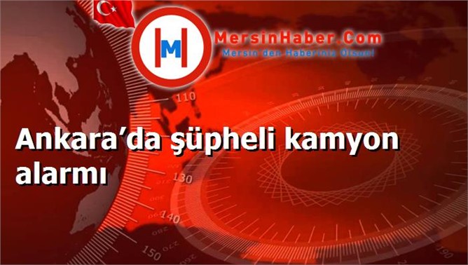 Ankara’da şüpheli kamyon alarmı