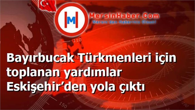 Bayırbucak Türkmenleri için toplanan yardımlar Eskişehir’den yola çıktı