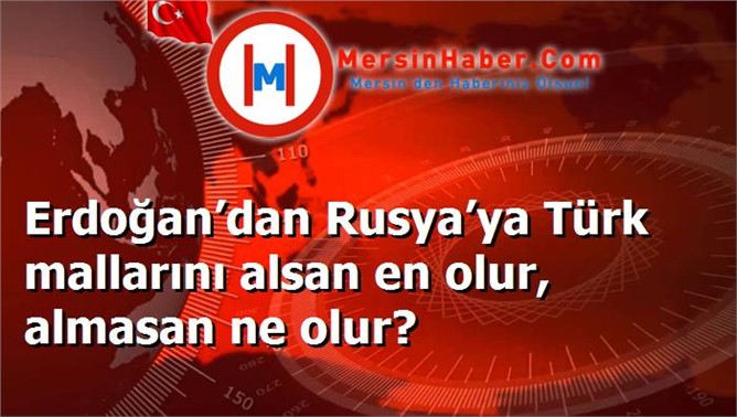 Erdoğan’dan Rusya’ya Türk mallarını alsan en olur, almasan ne olur?
