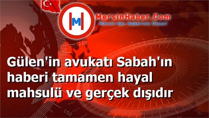 Gülen'in avukatı Sabah'ın haberi tamamen hayal mahsulü ve gerçek dışıdır