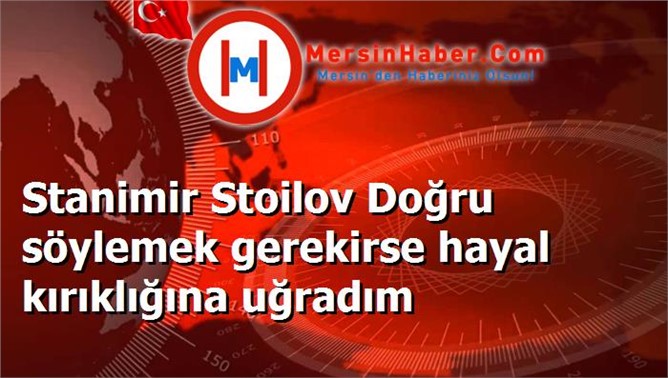 Stanimir Stoilov Doğru söylemek gerekirse hayal kırıklığına uğradım