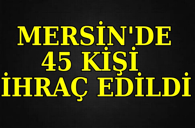 Mersin'de 45 Kişi İhraç Edildi 